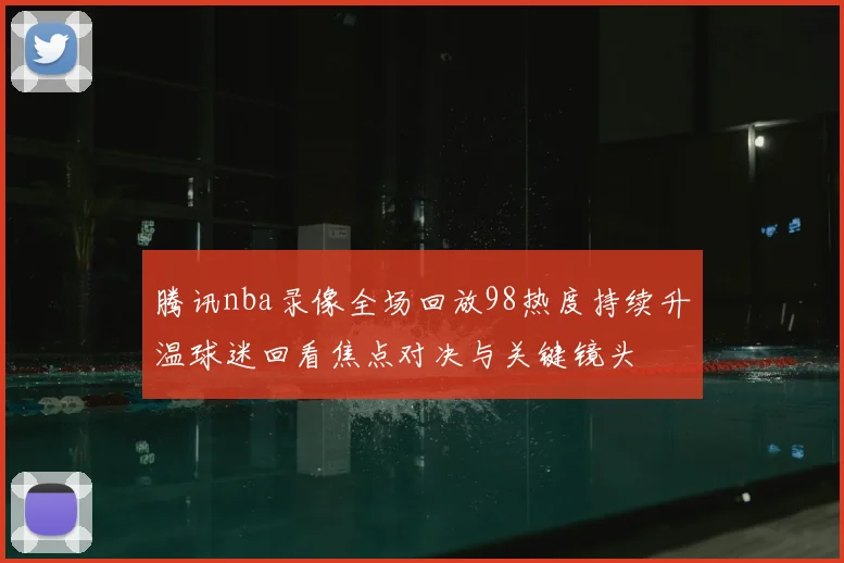 腾讯nba录像全场回放98热度持续升温球迷回看焦点对决与关键镜头