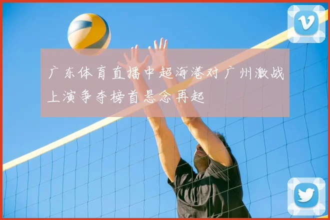 广东体育直播中超海港对广州激战上演争夺榜首悬念再起
