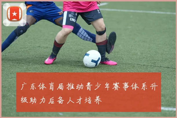 广东体育局推动青少年赛事体系升级助力后备人才培养