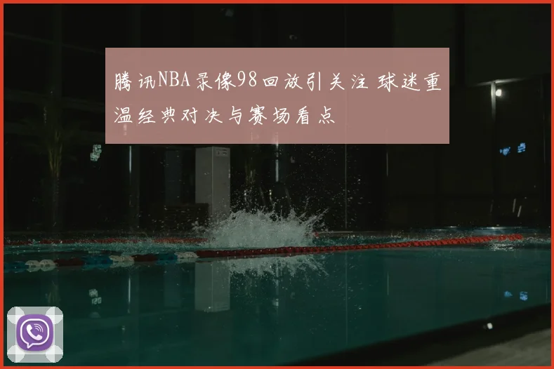 腾讯NBA录像98回放引关注 球迷重温经典对决与赛场看点