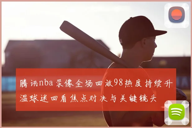 腾讯nba录像全场回放98热度持续升温球迷回看焦点对决与关键镜头