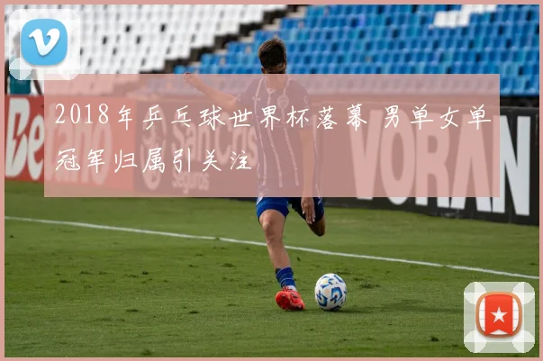 2018年乒乓球世界杯落幕 男单女单冠军归属引关注