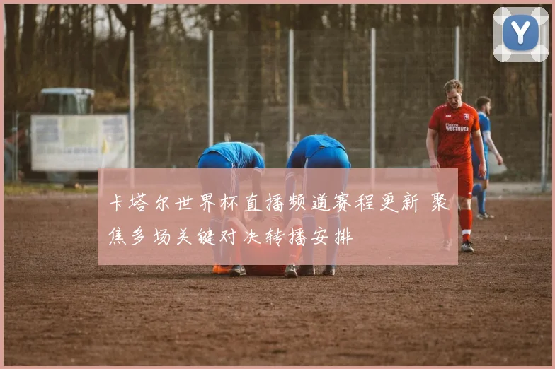 卡塔尔世界杯直播频道赛程更新 聚焦多场关键对决转播安排