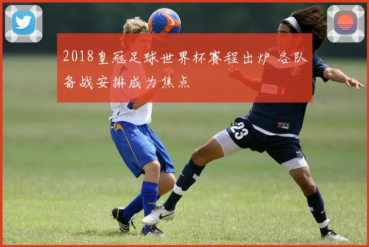 2018皇冠足球世界杯赛程出炉 各队备战安排成为焦点