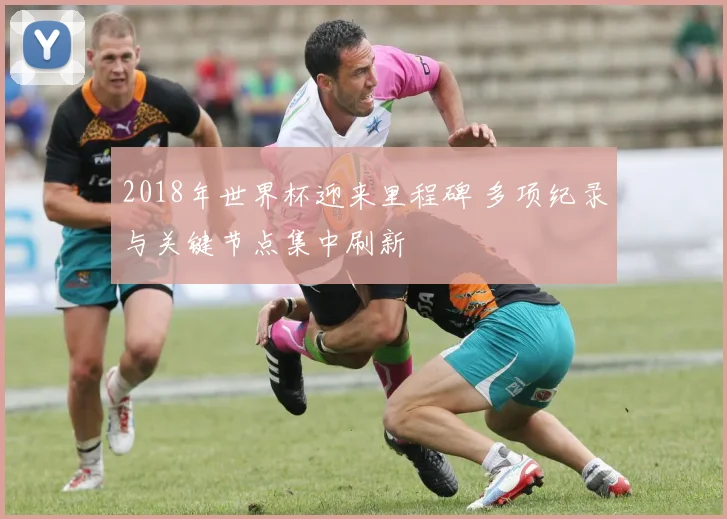 2018年世界杯迎来里程碑 多项纪录与关键节点集中刷新